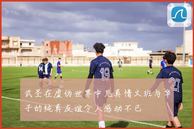 武圣在虚伪世界中见真情文班与华子的纯真友谊令人感动不已