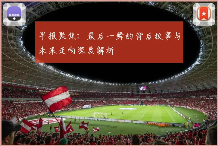 早报聚焦：最后一舞的背后故事与未来走向深度解析