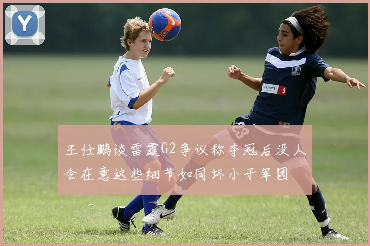 王仕鹏谈雷霆G2争议称夺冠后没人会在意这些细节如同坏小子军团