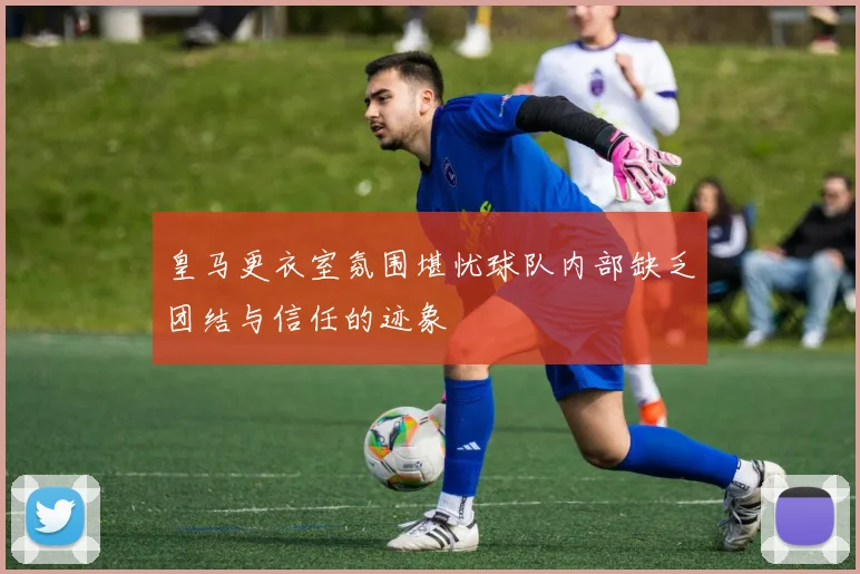 皇马更衣室氛围堪忧球队内部缺乏团结与信任的迹象