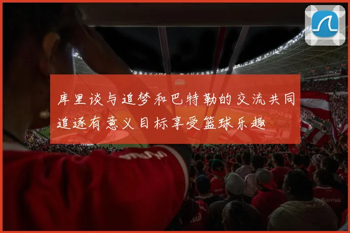 库里谈与追梦和巴特勒的交流共同追逐有意义目标享受篮球乐趣