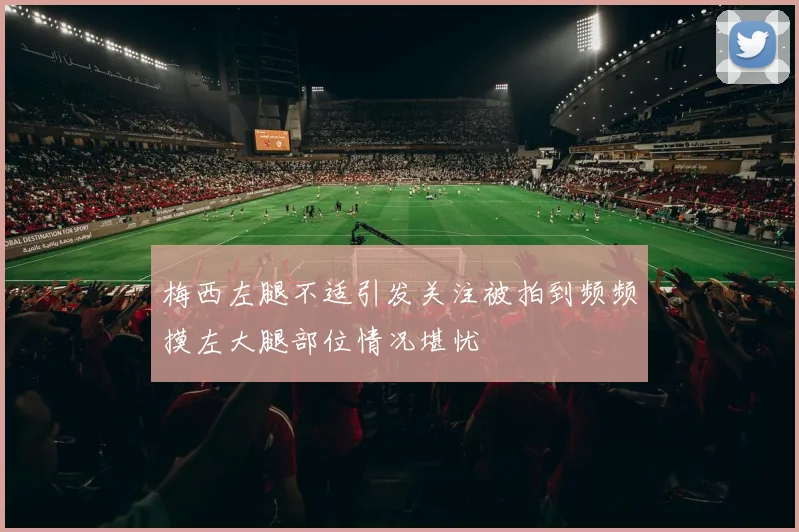 梅西左腿不适引发关注被拍到频频摸左大腿部位情况堪忧
