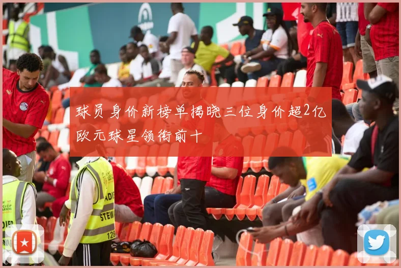 球员身价新榜单揭晓三位身价超2亿欧元球星领衔前十