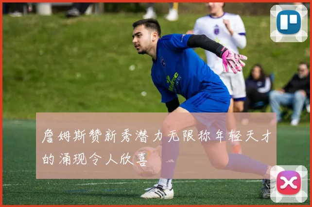 詹姆斯赞新秀潜力无限称年轻天才的涌现令人欣喜