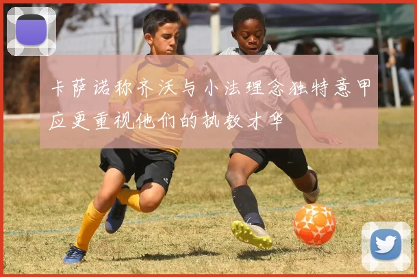 卡萨诺称齐沃与小法理念独特意甲应更重视他们的执教才华
