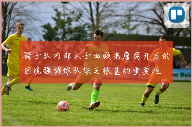 骑士队内部人士回顾老詹离开后的困境强调球队缺乏根基的重要性