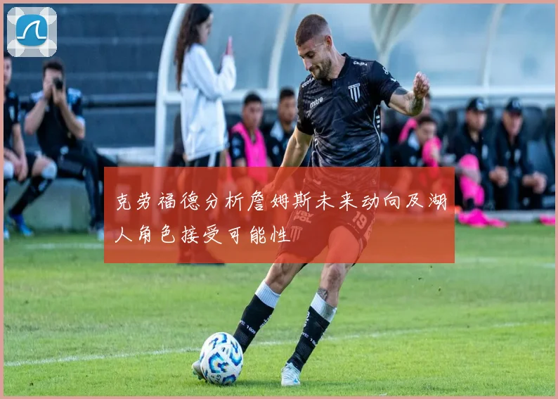 克劳福德分析詹姆斯未来动向及湖人角色接受可能性