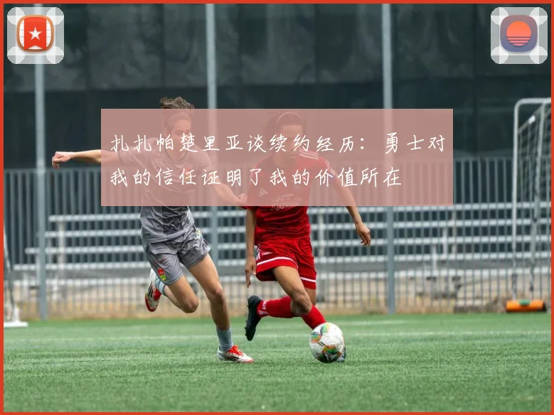 扎扎帕楚里亚谈续约经历：勇士对我的信任证明了我的价值所在