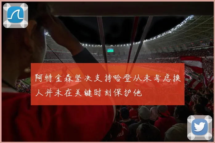 阿特金森坚决支持哈登从未考虑换人并未在关键时刻保护他