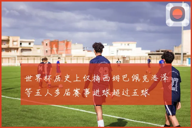 世界杯历史上仅梅西姆巴佩克洛泽等五人多届赛事进球超过五球