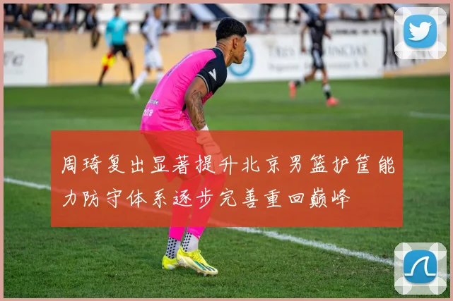 周琦复出显著提升北京男篮护筐能力防守体系逐步完善重回巅峰
